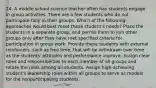 24. A middle school science teacher often has students engage in group activities. There are a few students who do not participate fully in their groups. Which of the following approaches would best meet these student's needs? Place the students in a separate group, and permit them to join other groups only after they have met specified criteria for participation in group work. Provide these students with external reinforcers, such as free time, that will be withdrawn over time as the students' attitudes and performance improve. Assign clear roles and responsibilities to each member of all groups and rotate the roles among all students. Assign high-achieving student's leadership roles within all groups to serve as models for the nonparticipating students.