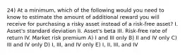 24) At a minimum, which of the following would you need to know to estimate the amount of additional reward you will receive for purchasing a risky asset instead of a risk-free asset? I. Asset's standard deviation II. Asset's beta III. Risk-free rate of return IV. Market risk premium A) I and III only B) Il and IV only C) III and IV only D) I, III, and IV only E) I, II, III, and IV