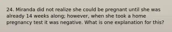 24. Miranda did not realize she could be pregnant until she was already 14 weeks along; however, when she took a home pregnancy test it was negative. What is one explanation for this?