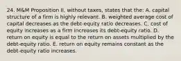 24. M&M Proposition II, without taxes, states that the: A. capital structure of a firm is highly relevant. B. weighted average cost of capital decreases as the debt-equity ratio decreases. C. cost of equity increases as a firm increases its debt-equity ratio. D. return on equity is equal to the return on assets multiplied by the debt-equity ratio. E. return on equity remains constant as the debt-equity ratio increases.