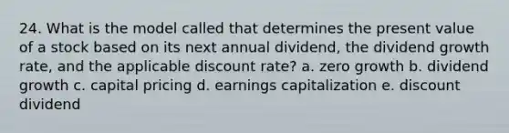 24. What is the model called that determines the present value of a stock based on its next annual dividend, the dividend growth rate, and the applicable discount rate? a. zero growth b. dividend growth c. capital pricing d. earnings capitalization e. discount dividend