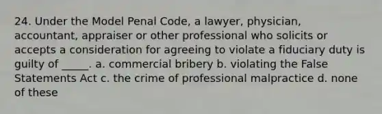 24. Under the Model Penal Code, a lawyer, physician, accountant, appraiser or other professional who solicits or accepts a consideration for agreeing to violate a fiduciary duty is guilty of _____. a. commercial bribery b. violating the False Statements Act c. the crime of professional malpractice d. none of these