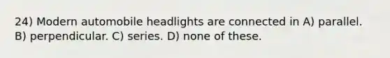 24) Modern automobile headlights are connected in A) parallel. B) perpendicular. C) series. D) none of these.