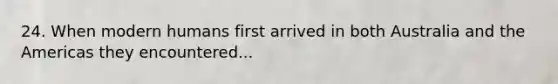 24. When modern humans first arrived in both Australia and the Americas they encountered...