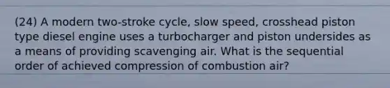 (24) A modern two-stroke cycle, slow speed, crosshead piston type diesel engine uses a turbocharger and piston undersides as a means of providing scavenging air. What is the sequential order of achieved compression of combustion air?