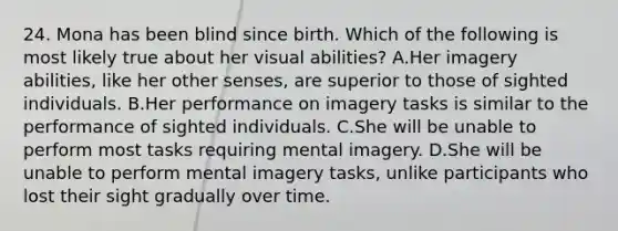 24. Mona has been blind since birth. Which of the following is most likely true about her visual abilities? A.Her imagery abilities, like her other senses, are superior to those of sighted individuals. B.Her performance on imagery tasks is similar to the performance of sighted individuals. C.She will be unable to perform most tasks requiring mental imagery. D.She will be unable to perform mental imagery tasks, unlike participants who lost their sight gradually over time.