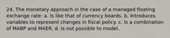 24. The monetary approach in the case of a managed floating exchange rate: a. Is like that of currency boards. b. Introduces variables to represent changes in fiscal policy. c. Is a combination of MABP and MAER. d. Is not possible to model.