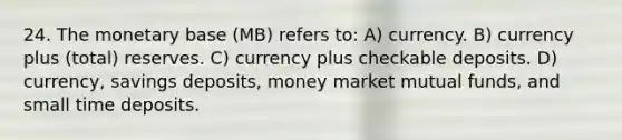 24. The monetary base (MB) refers to: A) currency. B) currency plus (total) reserves. C) currency plus checkable deposits. D) currency, savings deposits, money market mutual funds, and small time deposits.