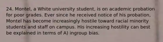 24. Montel, a White university student, is on academic probation for poor grades. Ever since he received notice of his probation, Montel has become increasingly hostile toward racial minority students and staff on campus. His increasing hostility can best be explained in terms of A) ingroup bias.