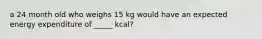 a 24 month old who weighs 15 kg would have an expected energy expenditure of _____ kcal?