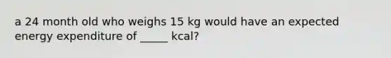 a 24 month old who weighs 15 kg would have an expected energy expenditure of _____ kcal?