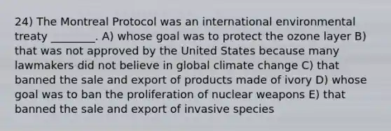 24) The Montreal Protocol was an international environmental treaty ________. A) whose goal was to protect the ozone layer B) that was not approved by the United States because many lawmakers did not believe in global climate change C) that banned the sale and export of products made of ivory D) whose goal was to ban the proliferation of nuclear weapons E) that banned the sale and export of invasive species