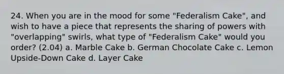 24. When you are in the mood for some "Federalism Cake", and wish to have a piece that represents the sharing of powers with "overlapping" swirls, what type of "Federalism Cake" would you order? (2.04) a. Marble Cake b. German Chocolate Cake c. Lemon Upside-Down Cake d. Layer Cake