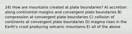 24) How are mountains created at plate boundaries? A) accretion along continental margins and convergent plate boundaries B) compression at convergent plate boundaries C) collision of continents at convergent plate boundaries D) magma rises in the Earth's crust producing volcanic mountains E) all of the above