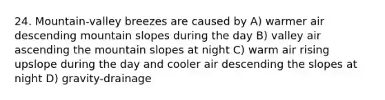 24. Mountain-valley breezes are caused by A) warmer air descending mountain slopes during the day B) valley air ascending the mountain slopes at night C) warm air rising upslope during the day and cooler air descending the slopes at night D) gravity-drainage