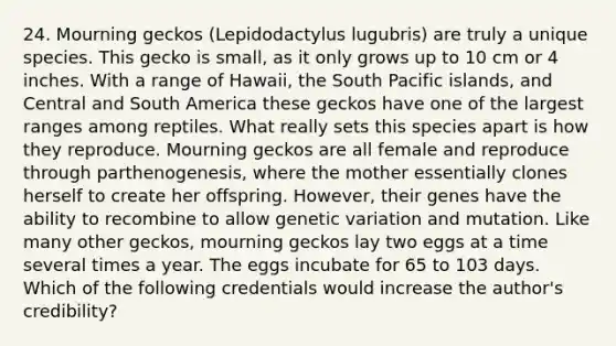 24. Mourning geckos (Lepidodactylus lugubris) are truly a unique species. This gecko is small, as it only grows up to 10 cm or 4 inches. With a range of Hawaii, the South Pacific islands, and Central and South America these geckos have one of the largest ranges among reptiles. What really sets this species apart is how they reproduce. Mourning geckos are all female and reproduce through parthenogenesis, where the mother essentially clones herself to create her offspring. However, their genes have the ability to recombine to allow genetic variation and mutation. Like many other geckos, mourning geckos lay two eggs at a time several times a year. The eggs incubate for 65 to 103 days. Which of the following credentials would increase the author's credibility?