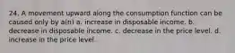 24. A movement upward along the consumption function can be caused only by a(n) a. increase in disposable income. b. decrease in disposable income. c. decrease in the price level. d. increase in the price level.