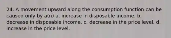 24. A movement upward along the consumption function can be caused only by a(n) a. increase in disposable income. b. decrease in disposable income. c. decrease in the price level. d. increase in the price level.