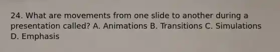 24. What are movements from one slide to another during a presentation called? A. Animations B. Transitions C. Simulations D. Emphasis