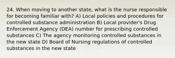 24. When moving to another state, what is the nurse responsible for becoming familiar with? A) Local policies and procedures for controlled substance administration B) Local provider's Drug Enforcement Agency (DEA) number for prescribing controlled substances C) The agency monitoring controlled substances in the new state D) Board of Nursing regulations of controlled substances in the new state