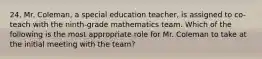 24. Mr. Coleman, a special education teacher, is assigned to co-teach with the ninth-grade mathematics team. Which of the following is the most appropriate role for Mr. Coleman to take at the initial meeting with the team?