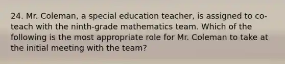 24. Mr. Coleman, a special education teacher, is assigned to co-teach with the ninth-grade mathematics team. Which of the following is the most appropriate role for Mr. Coleman to take at the initial meeting with the team?