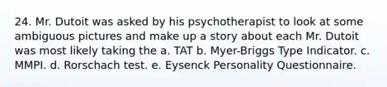 24. Mr. Dutoit was asked by his psychotherapist to look at some ambiguous pictures and make up a story about each Mr. Dutoit was most likely taking the a. TAT b. Myer-Briggs Type Indicator. c. MMPI. d. Rorschach test. e. Eysenck Personality Questionnaire.