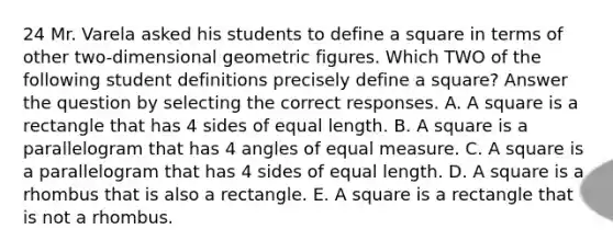 24 Mr. Varela asked his students to define a square in terms of other two-dimensional geometric figures. Which TWO of the following student definitions precisely define a square? Answer the question by selecting the correct responses. A. A square is a rectangle that has 4 sides of equal length. B. A square is a parallelogram that has 4 angles of equal measure. C. A square is a parallelogram that has 4 sides of equal length. D. A square is a rhombus that is also a rectangle. E. A square is a rectangle that is not a rhombus.