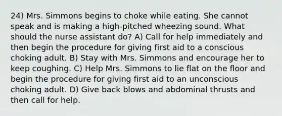 24) Mrs. Simmons begins to choke while eating. She cannot speak and is making a high-pitched wheezing sound. What should the nurse assistant do? A) Call for help immediately and then begin the procedure for giving first aid to a conscious choking adult. B) Stay with Mrs. Simmons and encourage her to keep coughing. C) Help Mrs. Simmons to lie flat on the floor and begin the procedure for giving first aid to an unconscious choking adult. D) Give back blows and abdominal thrusts and then call for help.