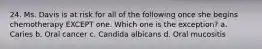 24. Ms. Davis is at risk for all of the following once she begins chemotherapy EXCEPT one. Which one is the exception? a. Caries b. Oral cancer c. Candida albicans d. Oral mucositis