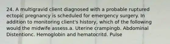 24. A multigravid client diagnosed with a probable ruptured ectopic pregnancy is scheduled for emergency surgery. In addition to monitoring client's history, which of the following would the midwife assess.a. Uterine crampingb. Abdominal Distentionc. Hemoglobin and hematocritd. Pulse