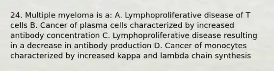 24. Multiple myeloma is a: A. Lymphoproliferative disease of T cells B. Cancer of plasma cells characterized by increased antibody concentration C. Lymphoproliferative disease resulting in a decrease in antibody production D. Cancer of monocytes characterized by increased kappa and lambda chain synthesis