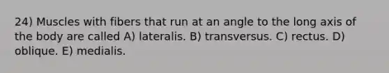 24) Muscles with fibers that run at an angle to the long axis of the body are called A) lateralis. B) transversus. C) rectus. D) oblique. E) medialis.