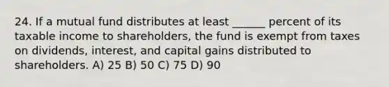 24. If a mutual fund distributes at least ______ percent of its taxable income to shareholders, the fund is exempt from taxes on dividends, interest, and capital gains distributed to shareholders. A) 25 B) 50 C) 75 D) 90