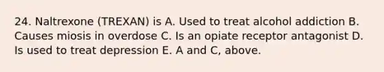 24. Naltrexone (TREXAN) is A. Used to treat alcohol addiction B. Causes miosis in overdose C. Is an opiate receptor antagonist D. Is used to treat depression E. A and C, above.