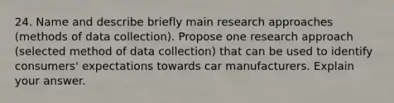 24. Name and describe briefly main research approaches (methods of data collection). Propose one research approach (selected method of data collection) that can be used to identify consumers' expectations towards car manufacturers. Explain your answer.