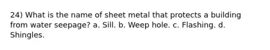 24) What is the name of sheet metal that protects a building from water seepage? a. Sill. b. Weep hole. c. Flashing. d. Shingles.