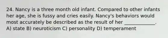 24. Nancy is a three month old infant. Compared to other infants her age, she is fussy and cries easily. Nancy's behaviors would most accurately be described as the result of her _____________. A) state B) neuroticism C) personality D) temperament