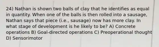 24) Nathan is shown two balls of clay that he identifies as equal in quantity. When one of the balls is then rolled into a sausage, Nathan says that piece (i.e., sausage) now has more clay. In what stage of development is he likely to be? A) Concrete operations B) Goal-directed operations C) Preoperational thought D) Sensorimotor