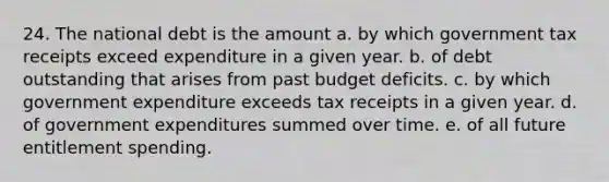 24. The national debt is the amount a. by which government tax receipts exceed expenditure in a given year. b. of debt outstanding that arises from past budget deficits. c. by which government expenditure exceeds tax receipts in a given year. d. of government expenditures summed over time. e. of all future entitlement spending.