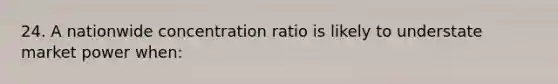 24. A nationwide concentration ratio is likely to understate market power when: