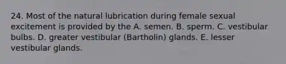 24. Most of the natural lubrication during female sexual excitement is provided by the A. semen. B. sperm. C. vestibular bulbs. D. greater vestibular (Bartholin) glands. E. lesser vestibular glands.