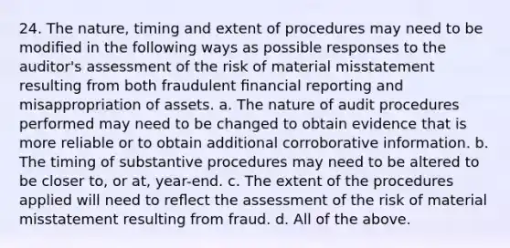 24. The nature, timing and extent of procedures may need to be modiﬁed in the following ways as possible responses to the auditor's assessment of the risk of material misstatement resulting from both fraudulent ﬁnancial reporting and misappropriation of assets. a. The nature of audit procedures performed may need to be changed to obtain evidence that is more reliable or to obtain additional corroborative information. b. The timing of substantive procedures may need to be altered to be closer to, or at, year-end. c. The extent of the procedures applied will need to reﬂect the assessment of the risk of material misstatement resulting from fraud. d. All of the above.