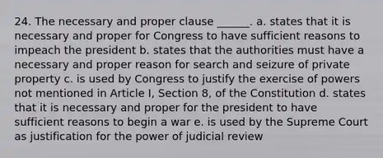 24. The necessary and proper clause ______. a. states that it is necessary and proper for Congress to have sufficient reasons to impeach the president b. states that the authorities must have a necessary and proper reason for search and seizure of private property c. is used by Congress to justify the exercise of powers not mentioned in Article I, Section 8, of the Constitution d. states that it is necessary and proper for the president to have sufficient reasons to begin a war e. is used by the Supreme Court as justification for the power of judicial review