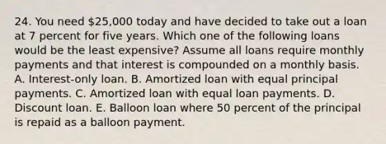 24. You need 25,000 today and have decided to take out a loan at 7 percent for five years. Which one of the following loans would be the least expensive? Assume all loans require monthly payments and that interest is compounded on a monthly basis. A. Interest-only loan. B. Amortized loan with equal principal payments. C. Amortized loan with equal loan payments. D. Discount loan. E. Balloon loan where 50 percent of the principal is repaid as a balloon payment.