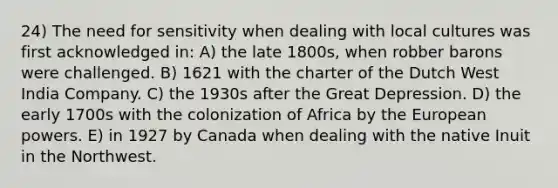 24) The need for sensitivity when dealing with local cultures was first acknowledged in: A) the late 1800s, when robber barons were challenged. B) 1621 with the charter of the Dutch West India Company. C) the 1930s after the Great Depression. D) the early 1700s with the colonization of Africa by the European powers. E) in 1927 by Canada when dealing with the native Inuit in the Northwest.