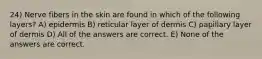 24) Nerve fibers in the skin are found in which of the following layers? A) epidermis B) reticular layer of dermis C) papillary layer of dermis D) All of the answers are correct. E) None of the answers are correct.