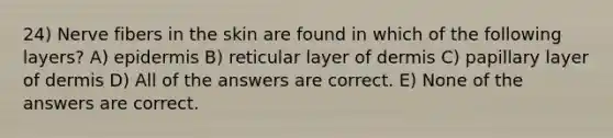 24) Nerve fibers in the skin are found in which of the following layers? A) epidermis B) reticular layer of dermis C) papillary layer of dermis D) All of the answers are correct. E) None of the answers are correct.