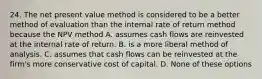 24. The net present value method is considered to be a better method of evaluation than the internal rate of return method because the NPV method A. assumes cash flows are reinvested at the internal rate of return. B. is a more liberal method of analysis. C. assumes that cash flows can be reinvested at the firm's more conservative cost of capital. D. None of these options