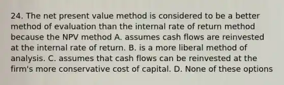 24. The net present value method is considered to be a better method of evaluation than the internal rate of return method because the NPV method A. assumes cash flows are reinvested at the internal rate of return. B. is a more liberal method of analysis. C. assumes that cash flows can be reinvested at the firm's more conservative cost of capital. D. None of these options